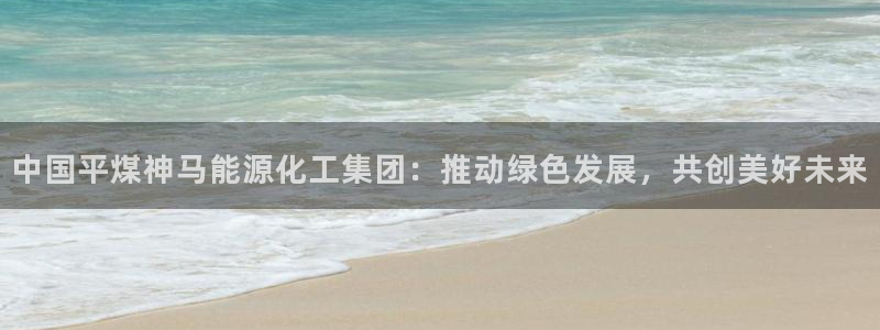 球盟会封禁：中国平煤神马能源化工集团：推动绿色发展，共创美好
