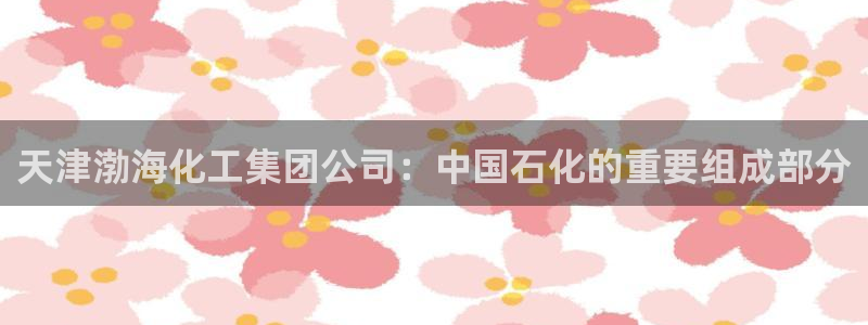 球盟会app网址多少号：天津渤海化工集团公司：中国石化的重要