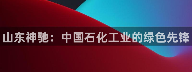 球盟会平台会黑单吗：山东神驰：中国石化工业的绿色先锋