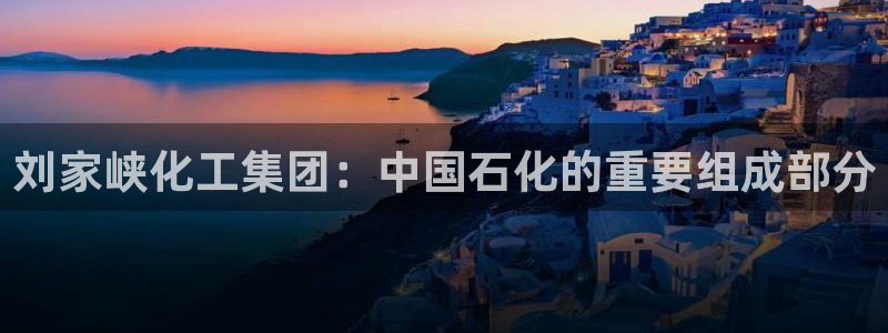 球盟会登录平台入口：刘家峡化工集团：中国石化的重要组成部分