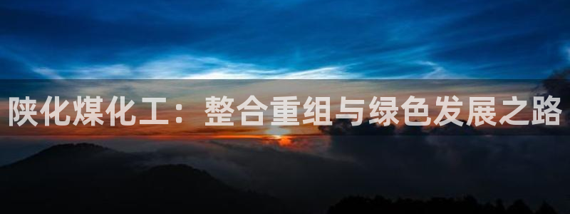 球盟会黑台子：陕化煤化工：整合重组与绿色发展之路