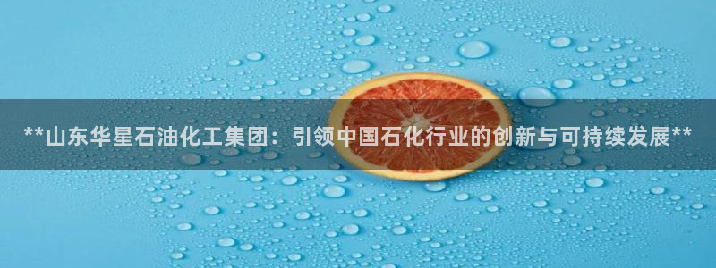 球盟会：**山东华星石油化工集团：引领中国石化行业的创新与可
