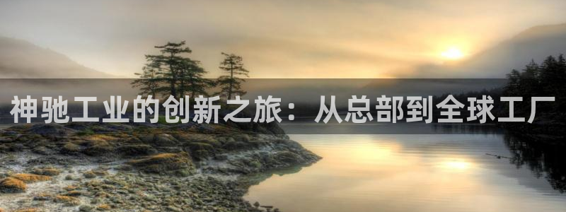 球盟会官网app下载：神驰工业的创新之旅：从总部到全球工厂